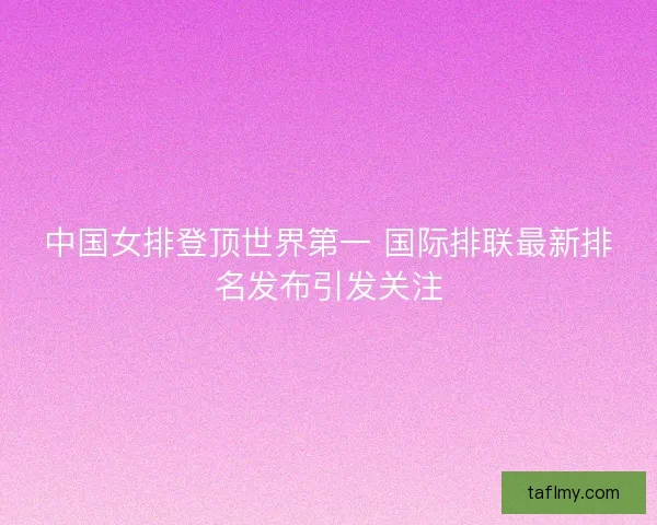 中国女排登顶世界第一 国际排联最新排名发布引发关注